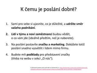 K čemu je poslání dobré?
1. Sami pro sebe si ujasníte, co je důležité, a udržíte směr
vašeho podnikání.
2. Lidi v týmu a noví zaměstnanci budou vědět,
o co vám jde (ideálně předtím, než je naberete).
3. Na poslání postavíte Բč a marketing. Dokážete totiž
poslání snadno vysvětlit i lidem mimo firmu.
4. Budete mít podklady pro představení značky
(třeba na webu v sekci „O nás“).
O přínosech poslání jsme psali také na tyinternety.cz: http://tyinternety.cz/prirucka-marketera/prirucka-
marketera-dostante-z-klienta-poslani-znacky-6-prikladu-kdy-vam-to-pomuze-s-marketingem/
 