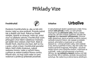 Příklady Vize
FreshKruháč
Posláním FreshKruháče je, aby se lidi cítili
čerství, když se ráno probudí. Protože jedině
tak si dokáží užít život. Pokud se člověk
nehýbe, špatně se stravuje, málo spí, ztrácí
chuť na jakékoliv aktivity. FreshKruháč svým
přístupem chce lidem nabídnout možnost,
jak každé ráno vstávat a být fresh. Když je
člověk fresh, všechno více baví, daří se mu
v práci, užívá si život. FreshKruháč pomáhá
lidem, kteří chtějí zhubnout, nabrat
svalovou hmotu, nebo si vyčistit hlavu,
a přitom je nebaví tradiční fitness centra.
Přesně neví, co mají cvičit nebo se sami
nedonutí a preferují přátelské prostředí.
Urbalive
V naší představě ideální společnosti si lidé i firmy
dokáží vážit přírody a toho, co nám přináší.
Oceňujeme její přirozené cykly, které si žádají
určitý čas, jež není možné uspěchat. Příroda nás
inspiruje svou harmonií i přirozeností. Chceme
vidět společnost, která se pořád za něčím nehoní,
nehledá instantní řešení, ale naopak se dokáže
zastavit, přemýšlet a inspirovat se v přírodě.
Zastavit se – vnímat přírodní cykly, roční období
a čas, který je potřeba k tomu, aby věci (jako růst
rostlin) správně fungovaly. Přemýšlet – používat
selský rozum a kus vlastního tvoření. Inspirovat se
v přírodě – tedy v její přirozenosti a harmonii.
Věříme, že i ve městech a bytech mohou mít lidé
kus přírody. Mít ji nablízku, protože nás pozitivně
ovlivňuje. Ne nadarmo je zelená barva uklidňující.
 