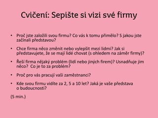 Cvičení: Sepište si vizi své firmy
• Proč jste založili svou firmu? Co vás k tomu přimělo? S jakou jste
začínali představou?
• Chce firma něco změnit nebo vylepšit mezi lidmi? Jak si
představujete, že se mají lidé chovat (s ohledem na záměr firmy)?
• Řeší firma nějaký problém (lidí nebo jiných firem)? Usnadňuje jim
něco? Co je to za problém?
• Proč pro vás pracují vaši zaměstnanci?
• Kde svou firmu vidíte za 2, 5 a 10 let? Jaká je vaše představa
o budoucnosti?
(5 min.)
 