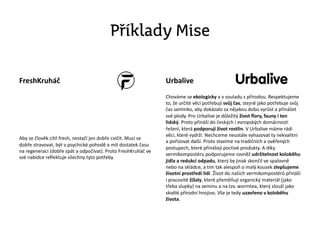 Příklady Mise
FreshKruháč
Aby se člověk cítil fresh, nestačí jen dobře cvičit. Musí se
dobře stravovat, být v psychické pohodě a mít dostatek času
na regeneraci (dobře spát a odpočívat). Proto FreshKruháč ve
své nabídce reflektuje všechny tyto potřeby.
Urbalive
Chováme se ekologicky a v souladu s přírodou. Respektujeme
to, že určité věci potřebují svůj čas, stejně jako potřebuje svůj
čas semínko, aby dokázalo za nějakou dobu vyrůst a přinášet
své plody. Pro Urbalive je důležitý život flory, fauny i ten
lidský. Proto přináší do českých i evropských domácností
řešení, která podporují život rostlin. V Urbalive máme rádi
věci, které vydrží. Nechceme neustále vyhazovat ty nekvalitní
a pořizovat další. Proto stavíme na tradičních a ověřených
postupech, které přinášejí poctivé produkty. A díky
vermikompostéru podporujeme rovněž udržitelnost koloběhu
jídla a redukci odpadu, který by jinak skončil ve spalovně
nebo na skládce, a tím tak alespoň o malý kousek zlepšujeme
životní prostředí lidí. Život do našich vermikompostérů přináší
i pracovité žížaly, které přeměňují organický materiál (jako
třeba slupky) na zeminu a na tzv. wormtea, který slouží jako
skvělé přírodní hnojivo. Vše je tedy uzavřeno v koloběhu
života.
 