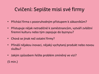 Cvičení: Sepište misi své firmy
• Přichází firma s pozoruhodným přístupem k zákazníkům?
• Přistupuje nějak netradičně k zaměstnancům, vytváří zvláštní
firemní kulturu nebo tým zapojuje do byznysu?
• Chová se jinak než ostatní firmy?
• Přináší nějakou inovaci, nějaký vychytaný produkt nebo novou
službu?
• Jakým způsobem řešíte problém zmíněný ve vizi?
(5 min.)
 