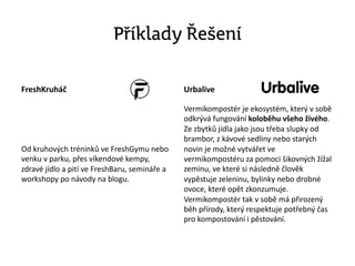 Příklady Řešení
FreshKruháč
Od kruhových tréninků ve FreshGymu nebo
venku v parku, přes víkendové kempy,
zdravé jídlo a pití ve FreshBaru, semináře a
workshopy po návody na blogu.
Urbalive
Vermikompostér je ekosystém, který v sobě
odkrývá fungování koloběhu všeho živého.
Ze zbytků jídla jako jsou třeba slupky od
brambor, z kávové sedliny nebo starých
novin je možné vytvářet ve
vermikompostéru za pomoci šikovných žížal
zeminu, ve které si následně člověk
vypěstuje zeleninu, bylinky nebo drobné
ovoce, které opět zkonzumuje.
Vermikompostér tak v sobě má přirozený
běh přírody, který respektuje potřebný čas
pro kompostování i pěstování.
 