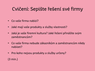Cvičení: Sepište řešení své firmy
• Co vaše firma nabízí?
• Jaké mají vaše produkty a služby vlastnosti?
• Jaká je vaše firemní kultura? Jaké řešení přinášíte svým
zaměstnancům?
• Co vaše firma nebude zákazníkům a zaměstnancům nikdy
nabízet?
• Pro koho nejsou produkty a služby určeny?
(3 min.)
 
