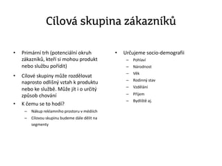 Cílová skupina zákazníků
• Primární trh (potenciální okruh
zákazníků, kteří si mohou produkt
nebo službu pořídit)
• Cílové skupiny může rozdělovat
naprosto odlišný vztah k produktu
nebo ke službě. Může jít i o určitý
způsob chování
• K čemu se to hodí?
– Nákup reklamního prostoru v médiích
– Cílovou skupinu budeme dále dělit na
segmenty
• Určujeme socio-demografii
– Pohlaví
– Národnost
– Věk
– Rodinný stav
– Vzdělání
– Příjem
– Bydliště aj.
 