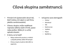 Cílová skupina zaměstnanců
• Primární trh (potenciální okruh lidí,
kteří mohou mít zájem o vaši firmu
jakožto zaměstnavatele)
• Cílovou skupinu může rozdělovat
naprosto odlišný vztah k firmě, pozici
nebo profesi. Může jít i o určitý
způsob chování.
• K čemu se to hodí?
– Nákup reklamního prostoru v médiích
v případě potřeby udělat HR kampaň.
– Cílovou skupinu budeme dále dělit na
segmenty
• Určujeme socio-demografii
– Pohlaví
– Národnost
– Věk
– Rodinný stav
– Vzdělání
– Příjem
– Bydliště aj.
 