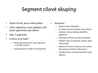 Segment cílové skupiny
• Vztah k firmě, pozici nebo profesi
• Lidé v segmentu si jsou podobní, vůči
jiným segmentům pak odlišní
• Max. 5 segmentů
• K čemu se to hodí?
– Různé argumentace pro různé segmenty
=> cílenější oslovení
– Lepší pochopení a vcítění se do zákazníka
• Určujeme:
– Popisný název a fotografie
– Co chtějí od zaměstnavatele? (to je klíčová
vlastnost, která je odlišuje od dalšího
segmentu)
– Popis jejich chování ve vztahu k produktu
– Problém, který má zákazník, a řešení, které
nabízí služba
– Argumenty, které se využívají v komunikaci
(formulované směrem k zákazníkovi)
– Kontaktní místa, ve kterých potkáme tento
segment
 