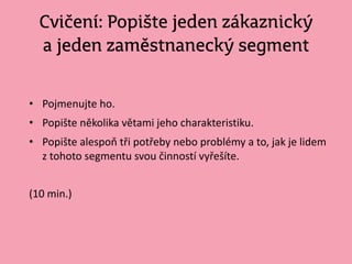 Cvičení: Popište jeden zákaznický
a jeden zaměstnanecký segment
• Pojmenujte ho.
• Popište několika větami jeho charakteristiku.
• Popište alespoň tři potřeby nebo problémy a to, jak je lidem
z tohoto segmentu svou činností vyřešíte.
(10 min.)
 