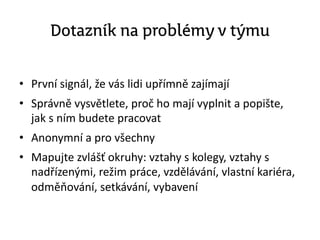 Dotazník na problémy v týmu
• První signál, že vás lidi upřímně zajímají
• Správně vysvětlete, proč ho mají vyplnit a popište,
jak s ním budete pracovat
• Anonymní a pro všechny
• Mapujte zvlášť okruhy: vztahy s kolegy, vztahy s
nadřízenými, režim práce, vzdělávání, vlastní kariéra,
odměňování, setkávání, vybavení
 