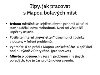 Tipy, jak pracovat
s Mapou bolavých míst
• Jednou měsíčně se sejděte, abyste probrali aktuální
stav a udělali nová rozhodnutí. Není od věci dílčí
úspěchy oslavit.
• Posílejte interní „newsletter“ oznamující novinky
a posuny v řešení problémů.
• Vyhraďte si na práci s Mapou konkrétní čas. Například
hodinu týdně v úterý ráno. (pro správce)
• Mluvte o posunech v řešení problémů i na jiných
poradách, kde je čas pro týmovou agendu.
 