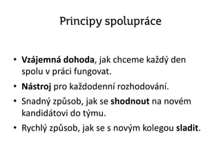 Principy spolupráce
• Vzájemná dohoda, jak chceme každý den
spolu v práci fungovat.
• Nástroj pro každodenní rozhodování.
• Snadný způsob, jak se shodnout na novém
kandidátovi do týmu.
• Rychlý způsob, jak se s novým kolegou sladit.
 