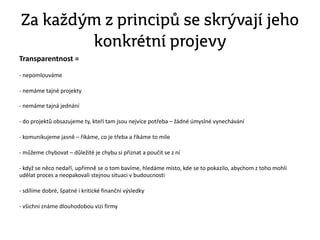 Za každým z principů se skrývají jeho
konkrétní projevy
Transparentnost =
- nepomlouváme
- nemáme tajné projekty
- nemáme tajná jednání
- do projektů obsazujeme ty, kteří tam jsou nejvíce potřeba – žádné úmyslné vynechávání
- komunikujeme jasně – říkáme, co je třeba a říkáme to mile
- můžeme chybovat – důležité je chybu si přiznat a poučit se z ní
- když se něco nedaří, upřímně se o tom bavíme, hledáme místo, kde se to pokazilo, abychom z toho mohli
udělat proces a neopakovali stejnou situaci v budoucnosti
- sdílíme dobré, špatné i kritické finanční výsledky
- všichni známe dlouhodobou vizi firmy
 