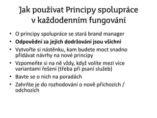 Jak používat Principy spolupráce
v každodenním fungování
• O principy spolupráce se stará brand manager
• Odpovědní za jejich dodržování jsou všichni
• Vytvořte si nástěnku, kam budete moct snadno
přidávat návrhy na nové principy
• Vzpomeňte si na ně vždy, když volíte mezi více
variantami řešení (třeba při psaní služeb)
• Bavte se o nich na poradách
• Zahrňte je do rozhodování o nově příchozích /
odchozích
 