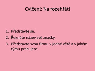Cvičení: Na rozehřátí
1. Představte se.
2. Řekněte název své značky.
3. Představte svou firmu v jedné větě a v jakém
týmu pracujete.
 
