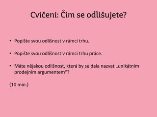 Cvičení: Čím se odlišujete?
• Popište svou odlišnost v rámci trhu.
• Popište svou odlišnost v rámci trhu práce.
• Máte nějakou odlišnost, která by se dala nazvat „unikátním
prodejním argumentem“?
(10 min.)
 