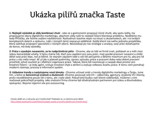 Ukázka pilířů značka Taste
1: Nejlepší výsledek je vždy kombinací chutí - Jako se v gastronomii propojují různé chutě, aby spolu ladily, my
propojujeme obory digitálního marketingu, abychom vždy našli to nejlepší řešení klientova problému. Neděláme mu
tedy PPCéčka, ale řešíme zvýšení návštěvnosti. Rozhodnutí stavíme nejen na intuici a zkušenostech, ale i na tvrdých
komplexních datech a výzkumu. Lidé z různých týmů nepracují odděleně. Každý klient má svého jednoho projekťáka,
který zaštiťuje propojení specialistů z různých oborů. Nezůstávají po nás strategie a analýzy, svoji práci dotahujeme
do konce, má tedy výsledky.
2: Práce s vysokým nasazením, za to nadprůměrná péče - Chceme, aby se lidé ve firmě znali, potkávali se a měli mezi
sebou kamarádské vztahy. V týmu máme lidi, kteří jsou zapálení pro svou práci, mají vysoké pracovní nasazení a chtějí
dělat svoji práci lépe, než je běžné. Se stejným zápalem také o své lidi pečujeme a děláme maximum pro to, aby pro ně
práce u nás měla smysl. Ať už jde o platové podmínky, úpravu způsobu práce a pracovní doby nebo dobré pracovní
prostředí, jehož součástí je i efektivní organizace práce. Taková, která lidi neomezuje a naopak dává prostor pro
kreativní řešení – je tedy agilní, snižuje množství chyb a zdržení a zvyšuje celkovou kvalitu práce. K tomu nám pomáhají
moderní nástroje, procesy a informační systém.
3: Udáváme trendy a nastolujeme nová témata - Chceme určovat směr a trendy digitálního marketingu v Česku. Jsme
tím, u koho se koncentrují znalosti a zkušenosti. Chceme posouvat celý trh – odborníky, agentury, studenty VŠ i klienty,
proto nevzděláváme pouze lidi v týmu, ale i naše okolí. Pokud totiž budou naši klienti vzdělanější, můžeme s nimi
realizovat pokročilejší projekty. Jako znalostní firma chceme být důvěryhodným partnerem pro úzkou a dlouhodobou
spolupráci. Nejsme nájemní síla pro outsourcing.
Chcete vědět víc o naší práci pro FreshKruháč? Podívejte se, co všechno jsme dělali:
http://www.lovebrand.cz/portfolio/strategie-znacky-a-mnoho-dalsiho-pro-freshkruhac/
 