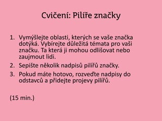 Cvičení: Pilíře značky
1. Vymýšlejte oblasti, kterých se vaše značka
dotýká. Vybírejte důležitá témata pro vaši
Բč. Ta která ji mohou odlišovat nebo
zaujmout lidi.
2. Sepište několik nadpisů pilířů značky.
3. Pokud máte hotovo, rozveďte nadpisy do
odstavců a přidejte projevy pilířů.
(15 min.)
 
