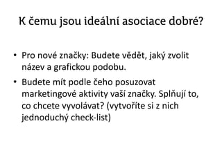 K čemu jsou ideální asociace dobré?
• Pro nové značky: Budete vědět, jaký zvolit
název a grafickou podobu.
• Budete mít podle čeho posuzovat
marketingové aktivity vaší značky. Splňují to,
co chcete vyvolávat? (vytvoříte si z nich
jednoduchý check-list)
 