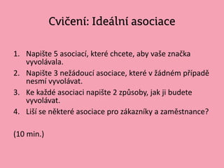 Cvičení: Ideální asociace
1. Napište 5 asociací, které chcete, aby vaše značka
vyvolávala.
2. Napište 3 nežádoucí asociace, které v žádném případě
nesmí vyvolávat.
3. Ke každé asociaci napište 2 způsoby, jak ji budete
vyvolávat.
4. Liší se některé asociace pro zákazníky a zaměstnance?
(10 min.)
 