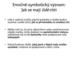Emočně-symbolický význam:
Jak se mají lidé cítit
• Lidé si vybírají značky, jejichž produkty a služby budou
využívat i podle toho, jak se při kontaktu se značkou cítí.
• Někdy nám to, že jsme zákazníkem nebo zaměstnancem
nějaké značky, může dodávat na společenském statusu,
začleňovat nás to do komunity nebo podporovat naše
sebepojetí.
• Pokud budeme vědět, jaký pocit v lidech naše značka
vyvolává, můžeme to podporovat a těžit z toho.
 