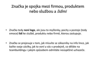 Značka je spojka mezi firmou, produktem
nebo službou a lidmi
• Značka tedy není logo, ale jsou to myšlenky, pocity a postoje (tedy
emoce) lidí ke službě, produktu nebo firmě, kterou zastupuje.
• Značka se projevuje v tom, jak mluvíte se zákazníky na info lince, jak
balíte svoje zásilky, jak to voní u vás v prodejně, co děláte na
teambuildingu i jakým způsobem odmítáte neúspěšné uchazeče.
 