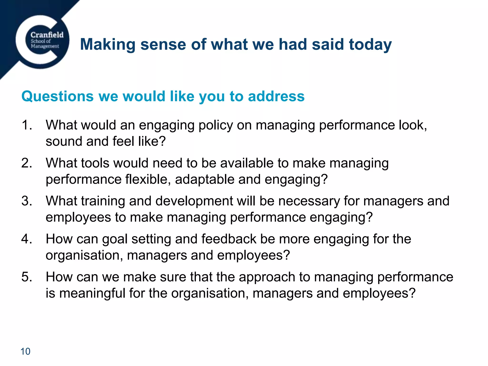 10
Questions we would like you to address
1. What would an engaging policy on managing performance look,
sound and feel like?
2. What tools would need to be available to make managing
performance flexible, adaptable and engaging?
3. What training and development will be necessary for managers and
employees to make managing performance engaging?
4. How can goal setting and feedback be more engaging for the
organisation, managers and employees?
5. How can we make sure that the approach to managing performance
is meaningful for the organisation, managers and employees?
Making sense of what we had said today
 