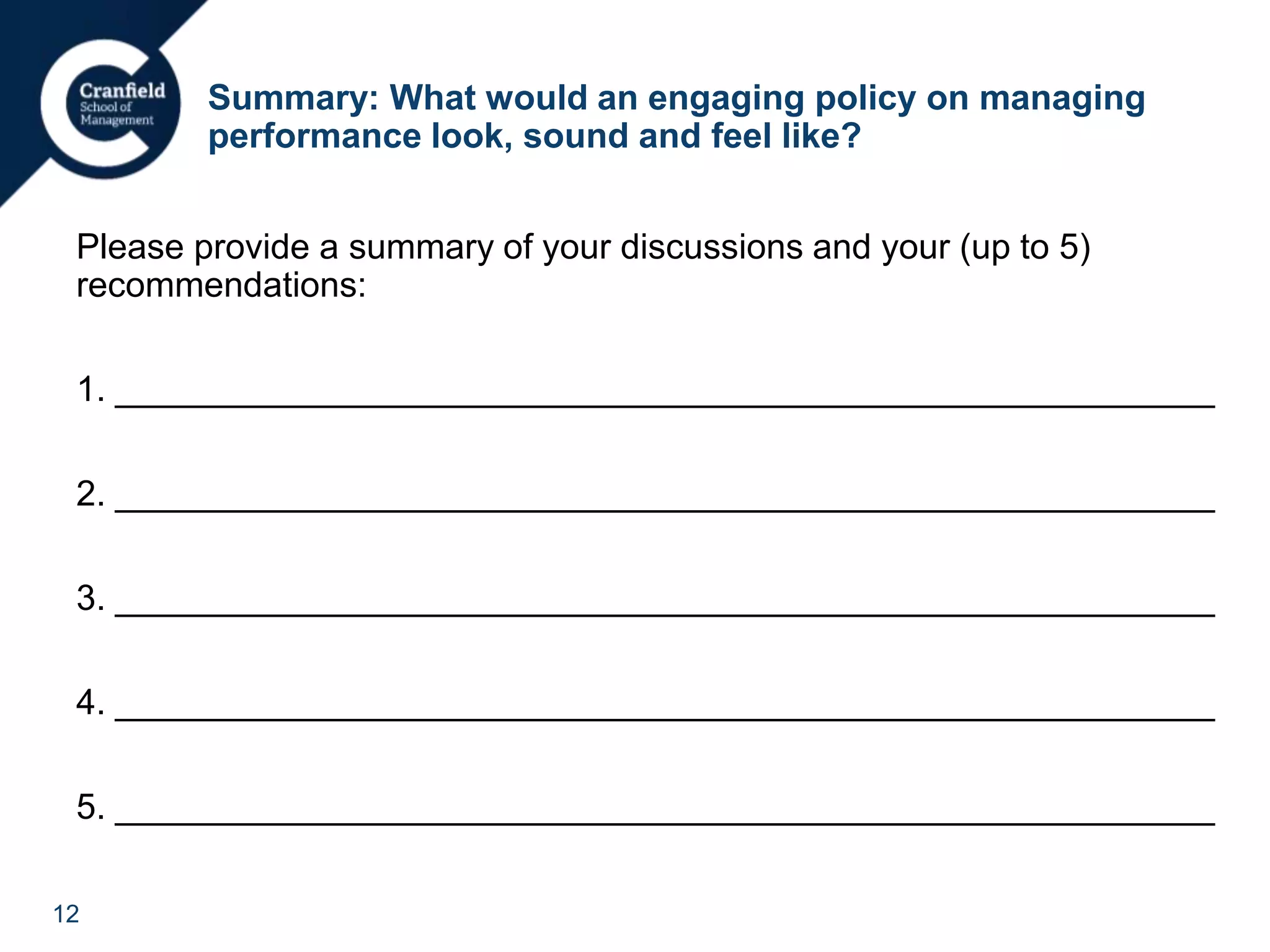 12
Summary: What would an engaging policy on managing
performance look, sound and feel like?
Please provide a summary of your discussions and your (up to 5)
recommendations:
1. ________________________________________________________
2. ________________________________________________________
3. ________________________________________________________
4. ________________________________________________________
5. ________________________________________________________
 