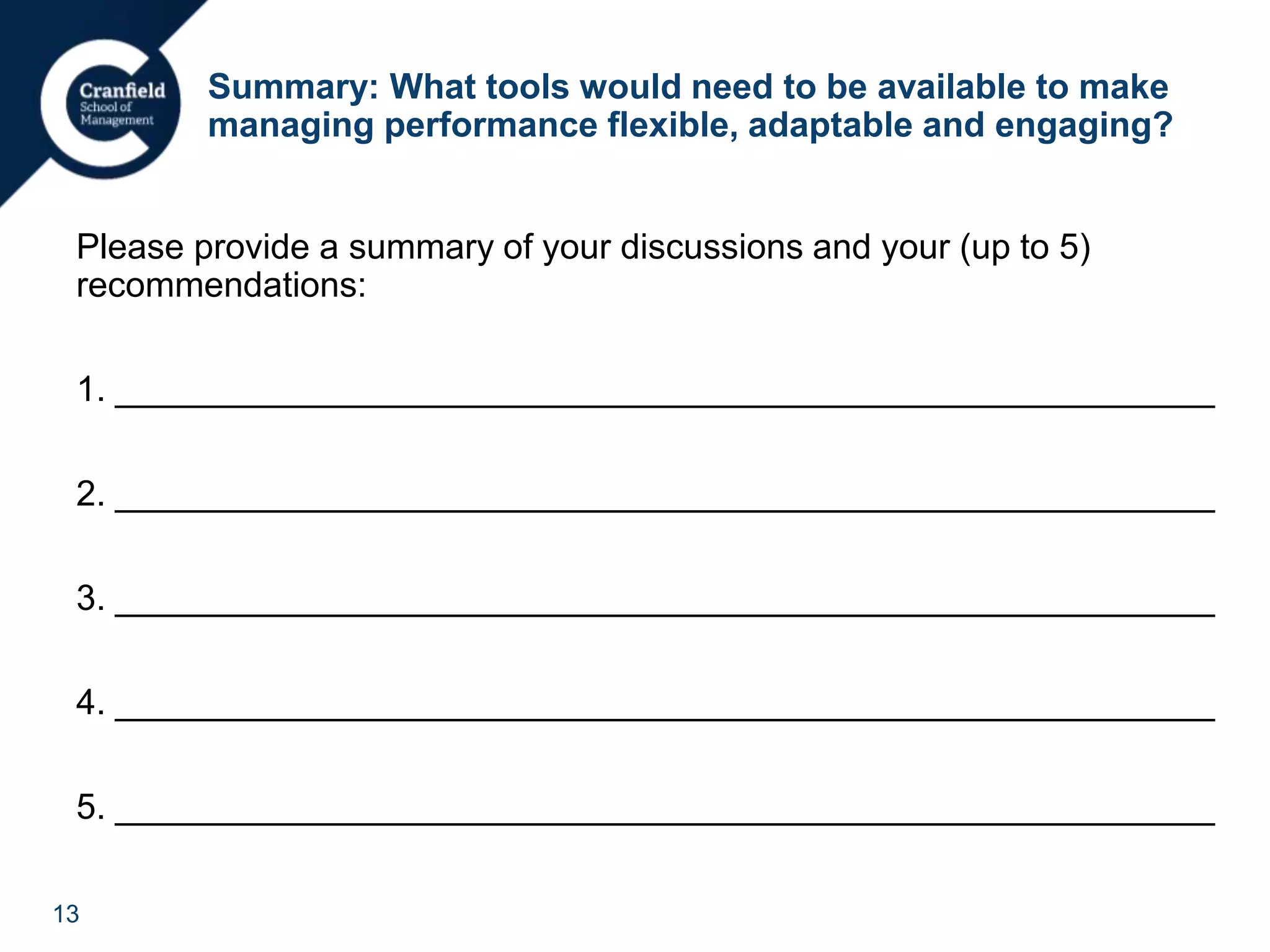 13
Summary: What tools would need to be available to make
managing performance flexible, adaptable and engaging?
Please provide a summary of your discussions and your (up to 5)
recommendations:
1. ________________________________________________________
2. ________________________________________________________
3. ________________________________________________________
4. ________________________________________________________
5. ________________________________________________________
 