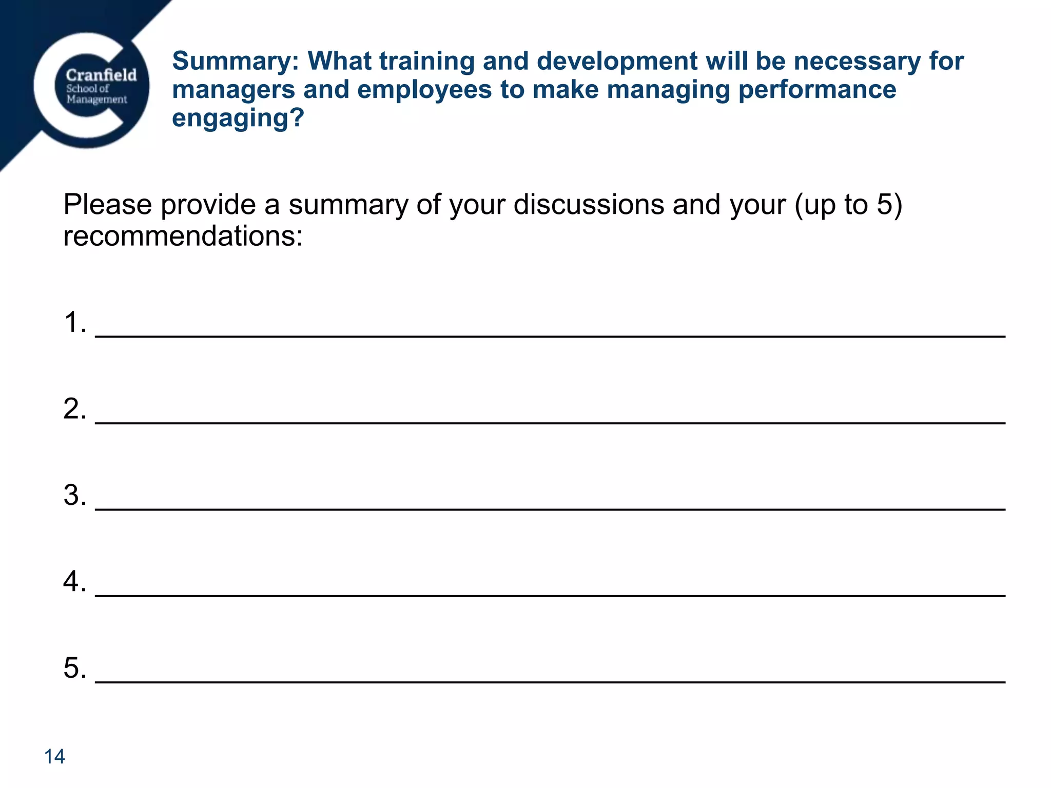 14
Summary: What training and development will be necessary for
managers and employees to make managing performance
engaging?
Please provide a summary of your discussions and your (up to 5)
recommendations:
1. ________________________________________________________
2. ________________________________________________________
3. ________________________________________________________
4. ________________________________________________________
5. ________________________________________________________
 