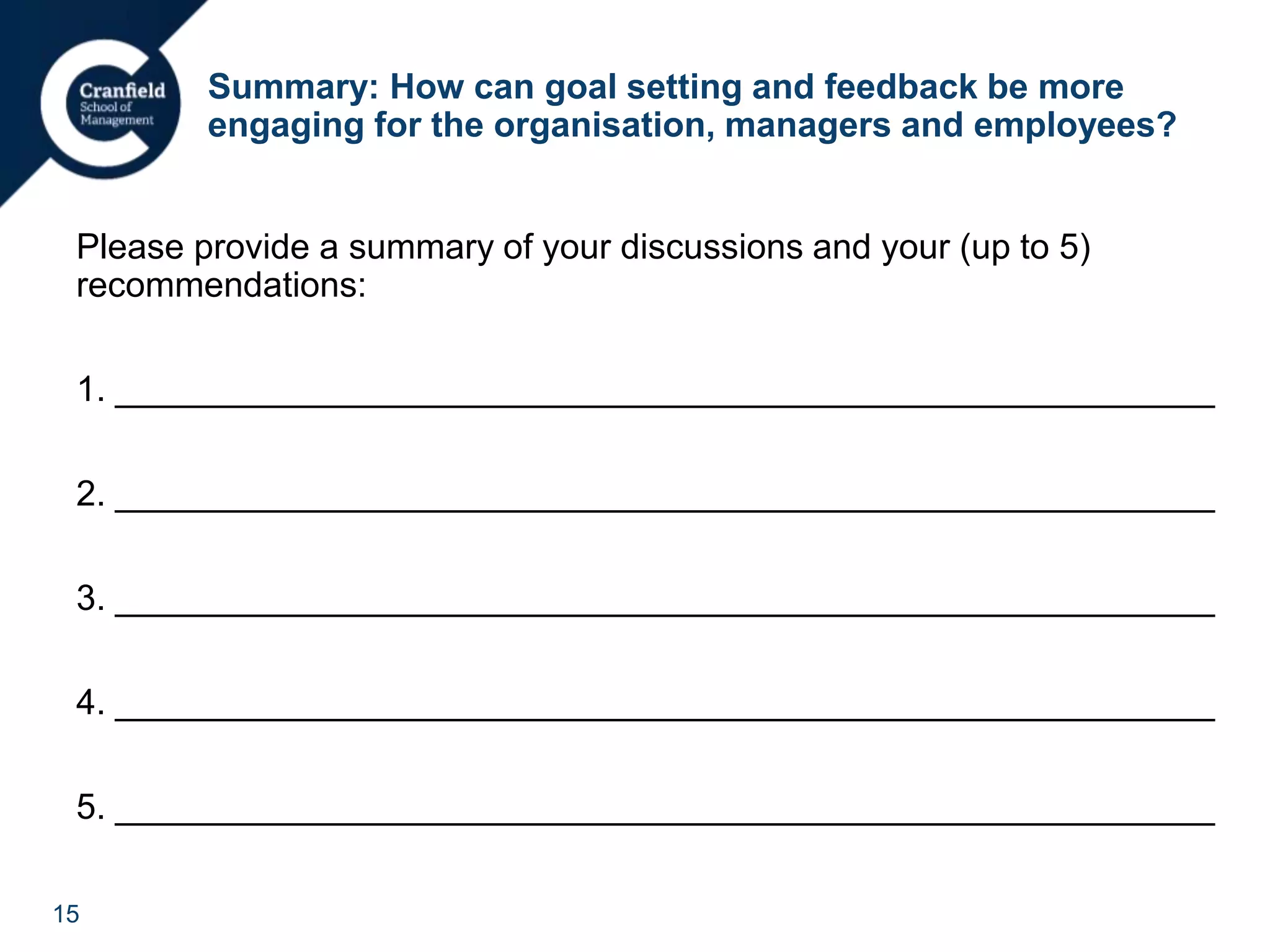 15
Summary: How can goal setting and feedback be more
engaging for the organisation, managers and employees?
Please provide a summary of your discussions and your (up to 5)
recommendations:
1. ________________________________________________________
2. ________________________________________________________
3. ________________________________________________________
4. ________________________________________________________
5. ________________________________________________________
 