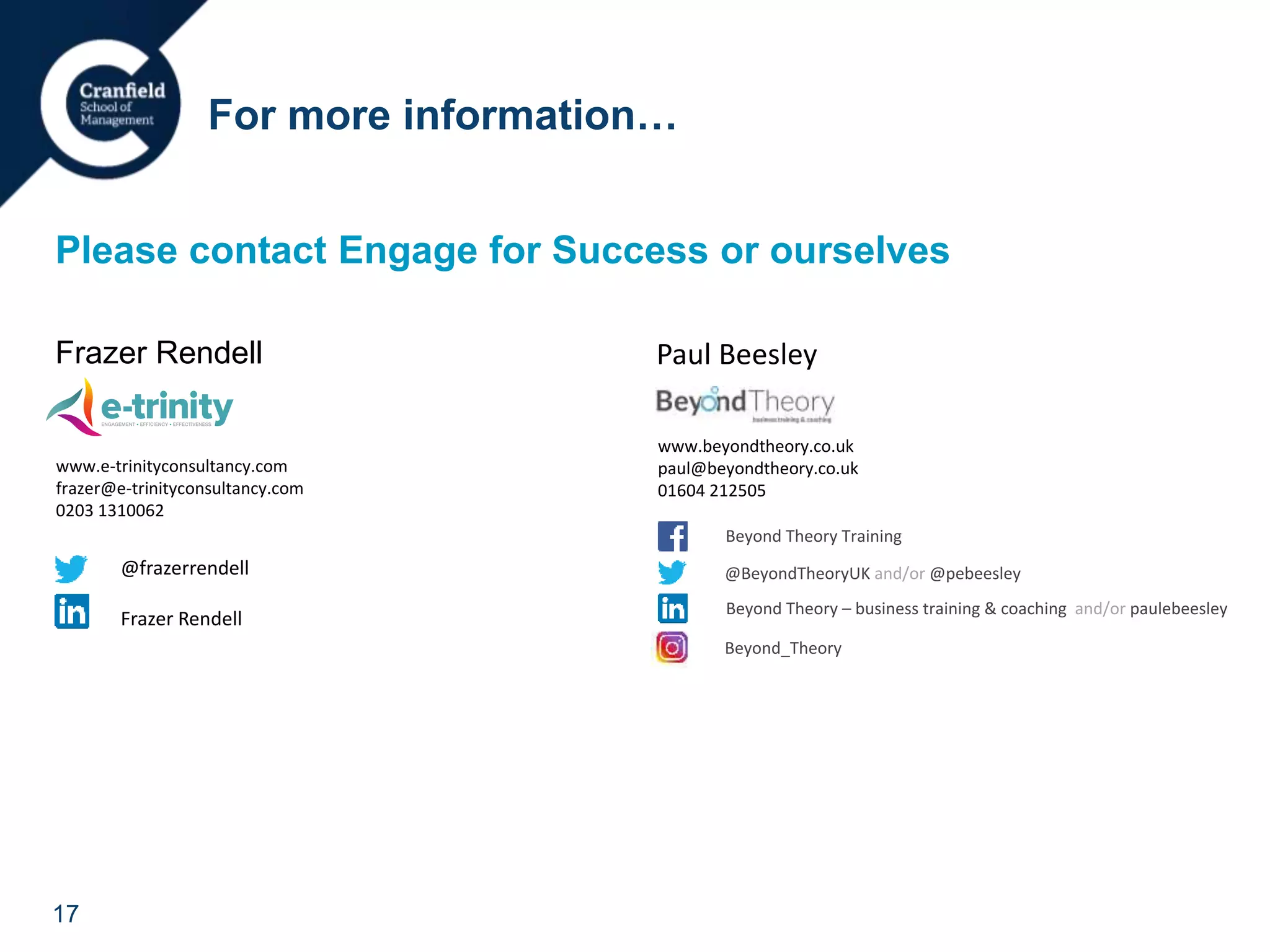 17
Please contact Engage for Success or ourselves
Frazer Rendell
For more information…
Beyond Theory Training
@BeyondTheoryUK and/or @pebeesley
Beyond Theory – business training & coaching and/or paulebeesley
Beyond_Theory
Paul Beesley
www.beyondtheory.co.uk
paul@beyondtheory.co.uk
01604 212505
www.e-trinityconsultancy.com
frazer@e-trinityconsultancy.com
0203 1310062
Beyond Theory Training
@BeyondTheoryUK and/or @pebeesley
Beyond Theory – business training & coaching and/or paulebeesley
Beyond_Theory
@frazerrendell
Frazer Rendell
 