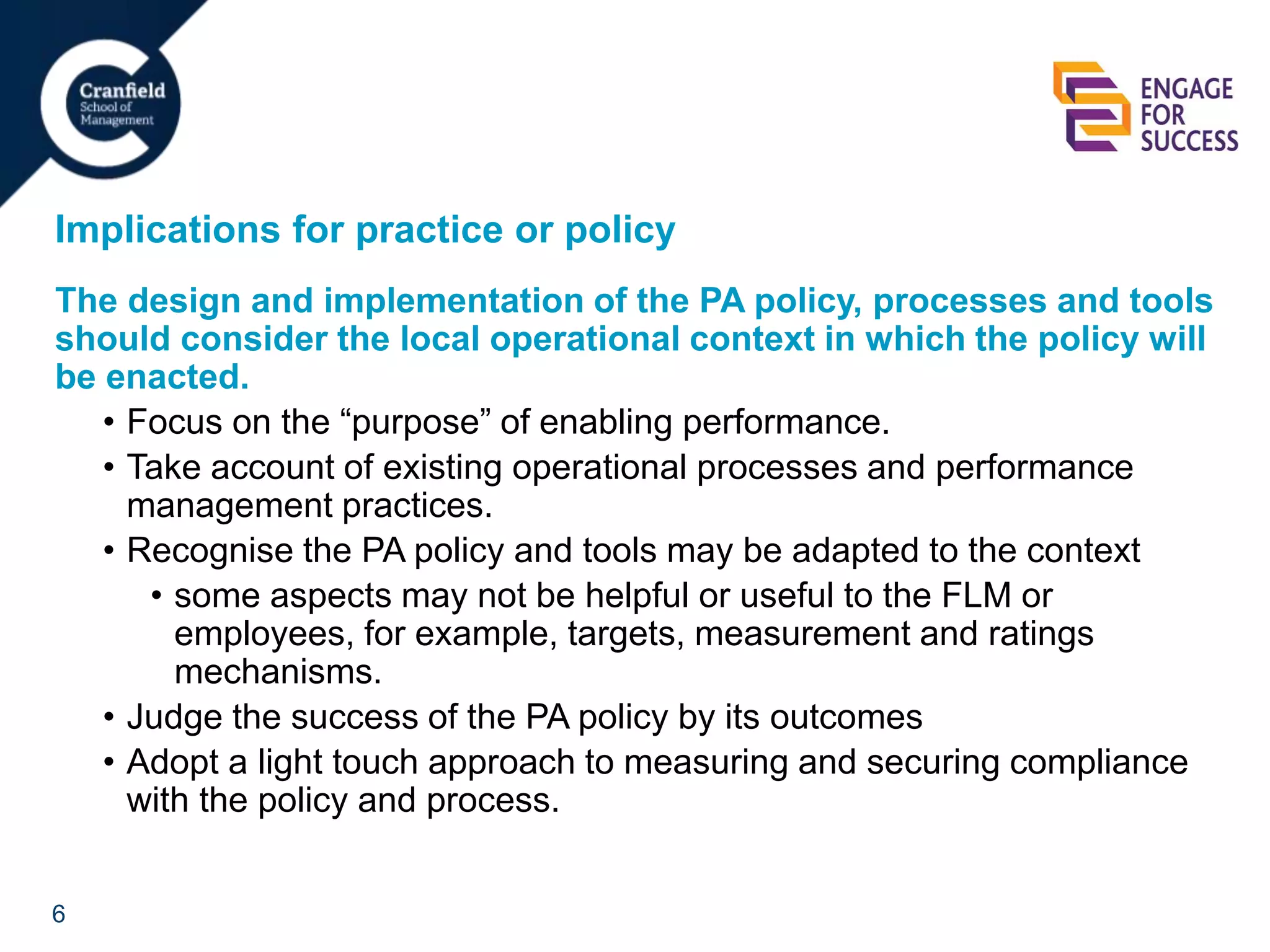 6
Implications for practice or policy
The design and implementation of the PA policy, processes and tools
should consider the local operational context in which the policy will
be enacted.
• Focus on the “purpose” of enabling performance.
• Take account of existing operational processes and performance
management practices.
• Recognise the PA policy and tools may be adapted to the context
• some aspects may not be helpful or useful to the FLM or
employees, for example, targets, measurement and ratings
mechanisms.
• Judge the success of the PA policy by its outcomes
• Adopt a light touch approach to measuring and securing compliance
with the policy and process.
 