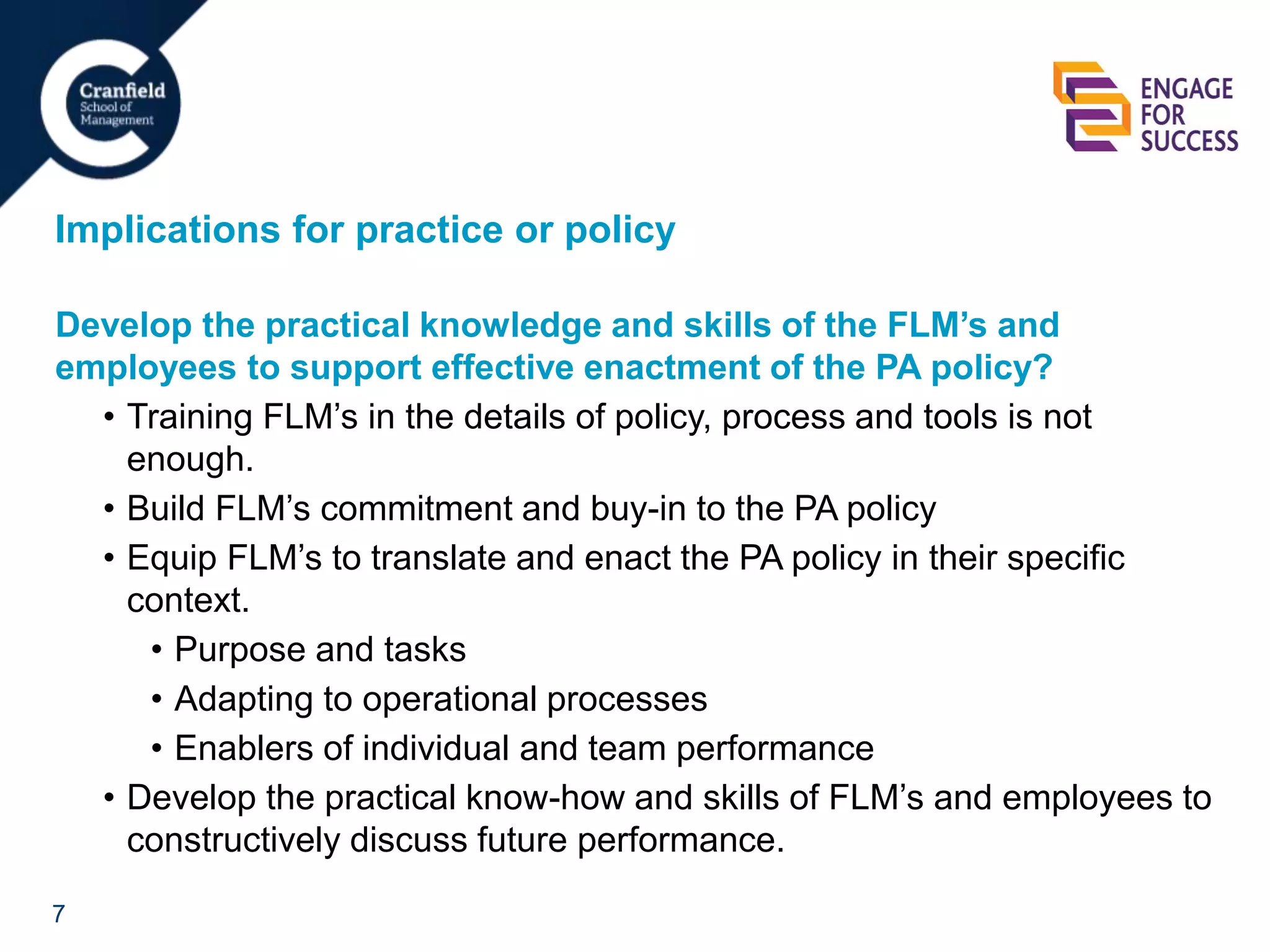 7
Implications for practice or policy
Develop the practical knowledge and skills of the FLM’s and
employees to support effective enactment of the PA policy?
• Training FLM’s in the details of policy, process and tools is not
enough.
• Build FLM’s commitment and buy-in to the PA policy
• Equip FLM’s to translate and enact the PA policy in their specific
context.
• Purpose and tasks
• Adapting to operational processes
• Enablers of individual and team performance
• Develop the practical know-how and skills of FLM’s and employees to
constructively discuss future performance.
 
