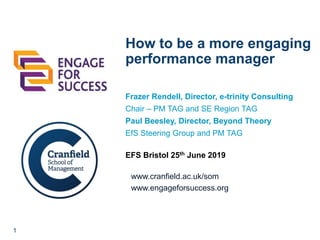 1
www.cranfield.ac.uk/som
www.engageforsuccess.org
How to be a more engaging
performance manager
Frazer Rendell, Director, e-trinity Consulting
Chair – PM TAG and SE Region TAG
Paul Beesley, Director, Beyond Theory
EfS Steering Group and PM TAG
EFS Bristol 25th June 2019
 