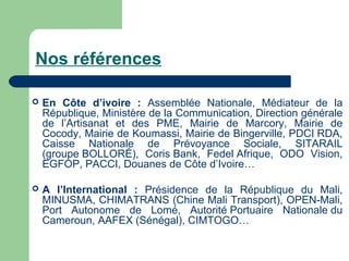 Nos références
 En Côte d’ivoire : Assemblée Nationale, Médiateur de la
République, Ministère de la Communication, Direction générale
de l’Artisanat et des PME, Mairie de Marcory, Mairie de
Cocody, Mairie de Koumassi, Mairie de Bingerville, PDCI RDA,
Caisse Nationale de Prévoyance Sociale, SITARAIL
(groupe BOLLORÉ), Coris Bank, Fedel Afrique, ODO Vision,
EGFOP, PACCI, Douanes de Côte d’Ivoire…
 A l’International : Présidence de la République du Mali,
MINUSMA, CHIMATRANS (Chine Mali Transport), OPEN-Mali,
Port Autonome de Lomé, Autorité Portuaire Nationale du
Cameroun, AAFEX (Sénégal), CIMTOGO…
 