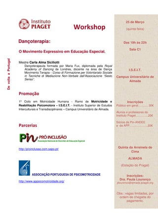 25 de Março
                                                              Workshop                               (quinta-feira)



                      Dançoterapia:                                                                Das 19h às 22h

                                                                                                       Sala C1
                      O Movimento Expressivo em Educação Especial.
De volta a Portugal




                      Mestre Carla Alma Siciliotti
                          Dançoterapeuta formada por Maria Fux, diplomada pela Royal
                          Academy of Dancing de Londres, docente na área de Dança                      I.S.E.I.T.
                          Movimento Terapia - Corso di Formazione per Volontariato Sociale
                          in Tecniche di Mediazione Non-Verbale dall’Associazione “Sesto      Campus Universitário de
                          Senso”.
                                                                                                     Almada



                      Promoção
                      1º Ciclo em Motricidade Humana - Ramo de Motricidade e                         Inscrições
                      Reabilitação Psicomotora – I.S.E.I.T. - Instituto Superior de Estudos   Público em geral……..... 30€
                      Interculturais e Transdisciplinares – Campus Universitário de Almada.
                                                                                              Alunos e professores do
                                                                                              Instituto Piaget………….20€

                                                                                              Sócios da Pin-ANDEE
                      Parcerias                                                               e da APP……………….20€




                      http://proinclusao.com.sapo.pt/
                                                                                               Quinta da Arreinela de
                                                                                                       Cima

                                                                                                      ALMADA

                                                                                                 (Estação do Pragal)

                                ASSOCIAÇÃO PORTUGUESA DE PSICOMOTRICIDADE                            Inscrições:
                                                                                                Dra. Paula Lourenço
                      http://www.appsicomotricidade.org/                                      plourenco@almada.ipiaget.org



                                                                                              Obs.: vagas limitadas, por
                                                                                               ordem de chegada do
                                                                                                     pagamento.
 