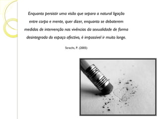 Enquanto persistir uma visão que separa a natural ligação entre corpo e mente, quer dizer, enquanto se debaterem medidas de intervenção nas vivências da sexualidade de forma desintegrada do espaço afectivo, é impossível ir muito longe. Strecht, P. (2005) 