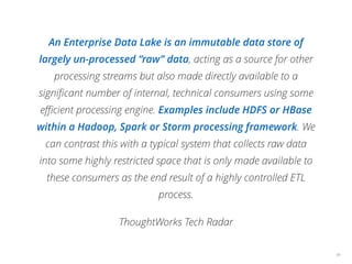 An Enterprise Data Lake is an immutable data store of
largely un-processed “raw” data, acting as a source for other
processing streams but also made directly available to a
signiﬁcant number of internal, technical consumers using some
eﬃcient processing engine. Examples include HDFS or HBase
within a Hadoop, Spark or Storm processing framework. We
can contrast this with a typical system that collects raw data
into some highly restricted space that is only made available to
these consumers as the end result of a highly controlled ETL
process.
ThoughtWorks Tech Radar
48
 