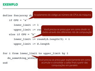 EXEMPLO
define foo(array d)
if CPU = "a"
lower_limit := 1
upper_limit := round(d.length/2)
else if CPU = "b"
lower_limit := round(d.length/2) + 1
upper_limit := d.length
for i from lower_limit to upper_limit by 1
do_something_with(d[i])
end
63
Acoplamento do código ao número de CPUs da máquina
Você precisa se preocupar em como dividir os
dados através dos diferentes nós de computação
Você precisa se preocupar explicitamente em como
acumular e consolidar a saída ﬁnal a partir das
computações em paralelo
 