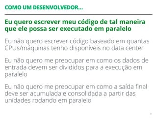 COMO UM DESENVOLVEDOR…
Eu quero escrever meu código de tal maneira
que ele possa ser executado em paralelo
Eu não quero escrever código baseado em quantas
CPUs/máquinas tenho disponíveis no data center
Eu não quero me preocupar em como os dados de
entrada devem ser divididos para a execução em
paralelo
Eu não quero me preocupar em como a saída ﬁnal
deve ser acumulada e consolidada a partir das
unidades rodando em paralelo
64
 