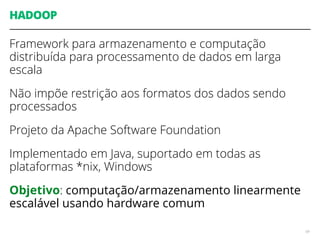 HADOOP
Framework para armazenamento e computação
distribuída para processamento de dados em larga
escala
Não impõe restrição aos formatos dos dados sendo
processados
Projeto da Apache Software Foundation
Implementado em Java, suportado em todas as
plataformas *nix, Windows
Objetivo: computação/armazenamento linearmente
escalável usando hardware comum
69
 