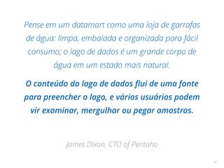 Pense em um datamart como uma loja de garrafas
de água: limpa, embalada e organizada para fácil
consumo; o lago de dados é um grande corpo de
água em um estado mais natural.
O conteúdo do lago de dados ﬂui de uma fonte
para preencher o lago, e vários usuários podem
vir examinar, mergulhar ou pegar amostras.
James Dixon, CTO of Pentaho
47
 