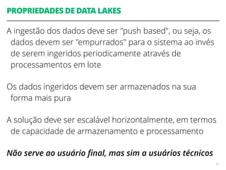 PROPRIEDADES DE DATA LAKES
A ingestão dos dados deve ser "push based", ou seja, os
dados devem ser "empurrados" para o sistema ao invés
de serem ingeridos periodicamente através de
processamentos em lote
Os dados ingeridos devem ser armazenados na sua
forma mais pura
A solução deve ser escalável horizontalmente, em termos
de capacidade de armazenamento e processamento
Não serve ao usuário ﬁnal, mas sim a usuários técnicos
49
 