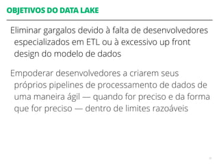OBJETIVOS DO DATA LAKE
Eliminar gargalos devido à falta de desenvolvedores
especializados em ETL ou à excessivo up front
design do modelo de dados
Empoderar desenvolvedores a criarem seus
próprios pipelines de processamento de dados de
uma maneira ágil — quando for preciso e da forma
que for preciso — dentro de limites razoáveis
51
 