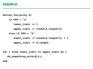 EXEMPLO
define foo(array d)
if CPU = "a"
lower_limit := 1
upper_limit := round(d.length/2)
else if CPU = "b"
lower_limit := round(d.length/2) + 1
upper_limit := d.length
for i from lower_limit to upper_limit by 1
do_something_with(d[i])
end
62
 
