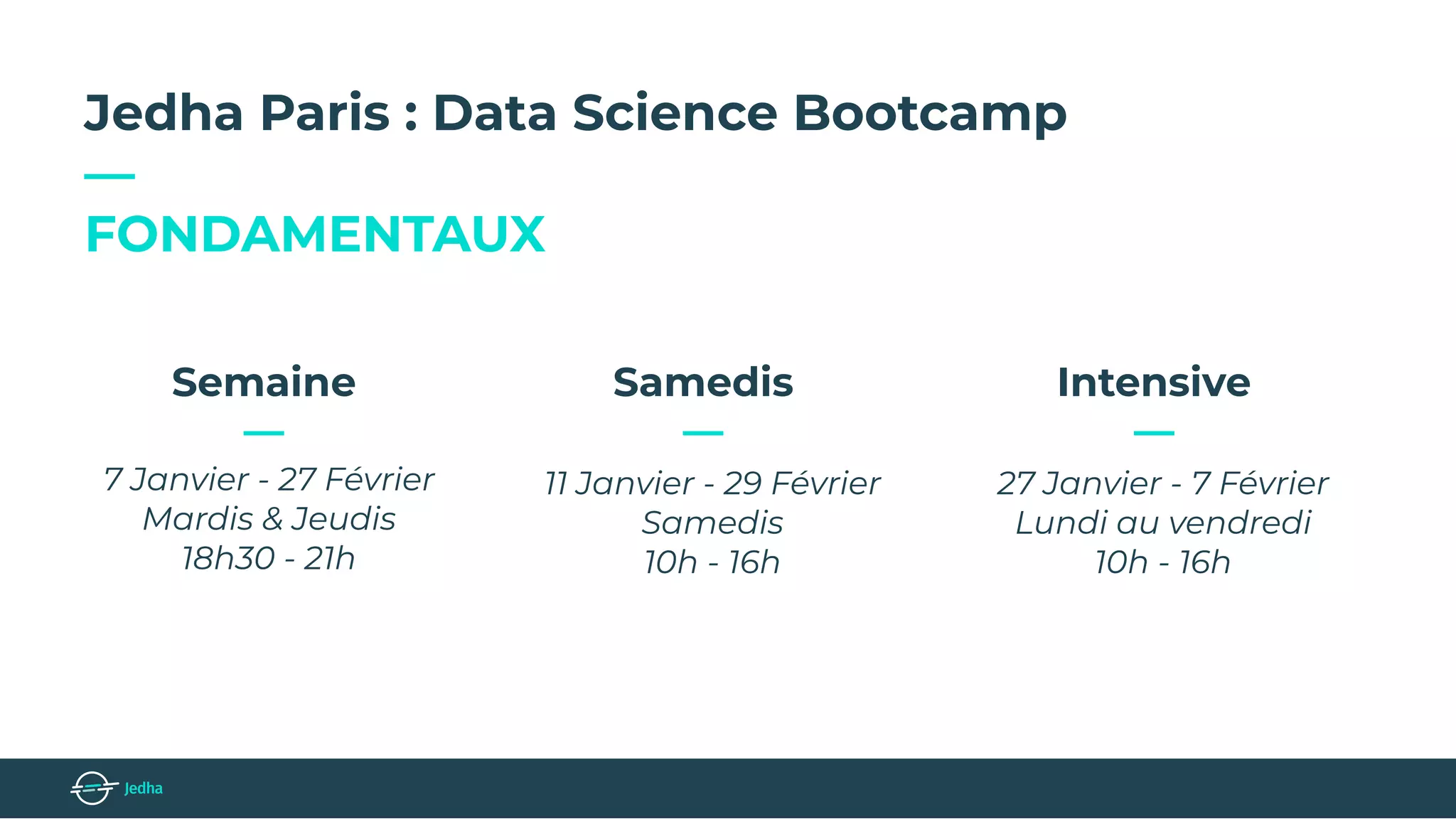 Jedha Paris : Data Science Bootcamp
—
FONDAMENTAUX
11 Janvier - 29 Février
Samedis
10h - 16h
Samedis
—
7 Janvier - 27 Février
Mardis & Jeudis
18h30 - 21h
Semaine
—
27 Janvier - 7 Février
Lundi au vendredi
10h - 16h
Intensive
—
 