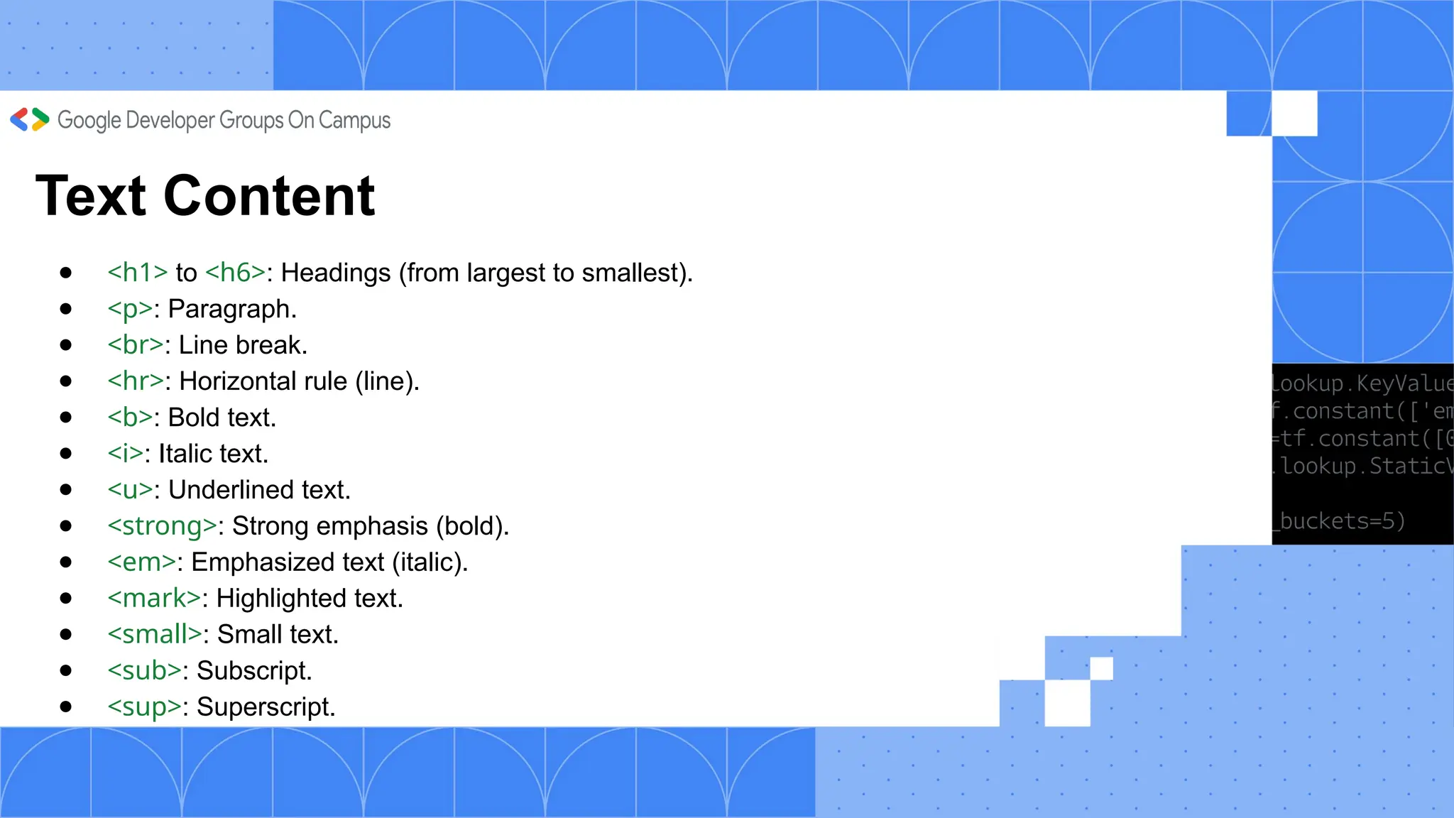 Text Content
● <h1> to <h6>: Headings (from largest to smallest).
● <p>: Paragraph.
● <br>: Line break.
● <hr>: Horizontal rule (line).
● <b>: Bold text.
● <i>: Italic text.
● <u>: Underlined text.
● <strong>: Strong emphasis (bold).
● <em>: Emphasized text (italic).
● <mark>: Highlighted text.
● <small>: Small text.
● <sub>: Subscript.
● <sup>: Superscript.
 