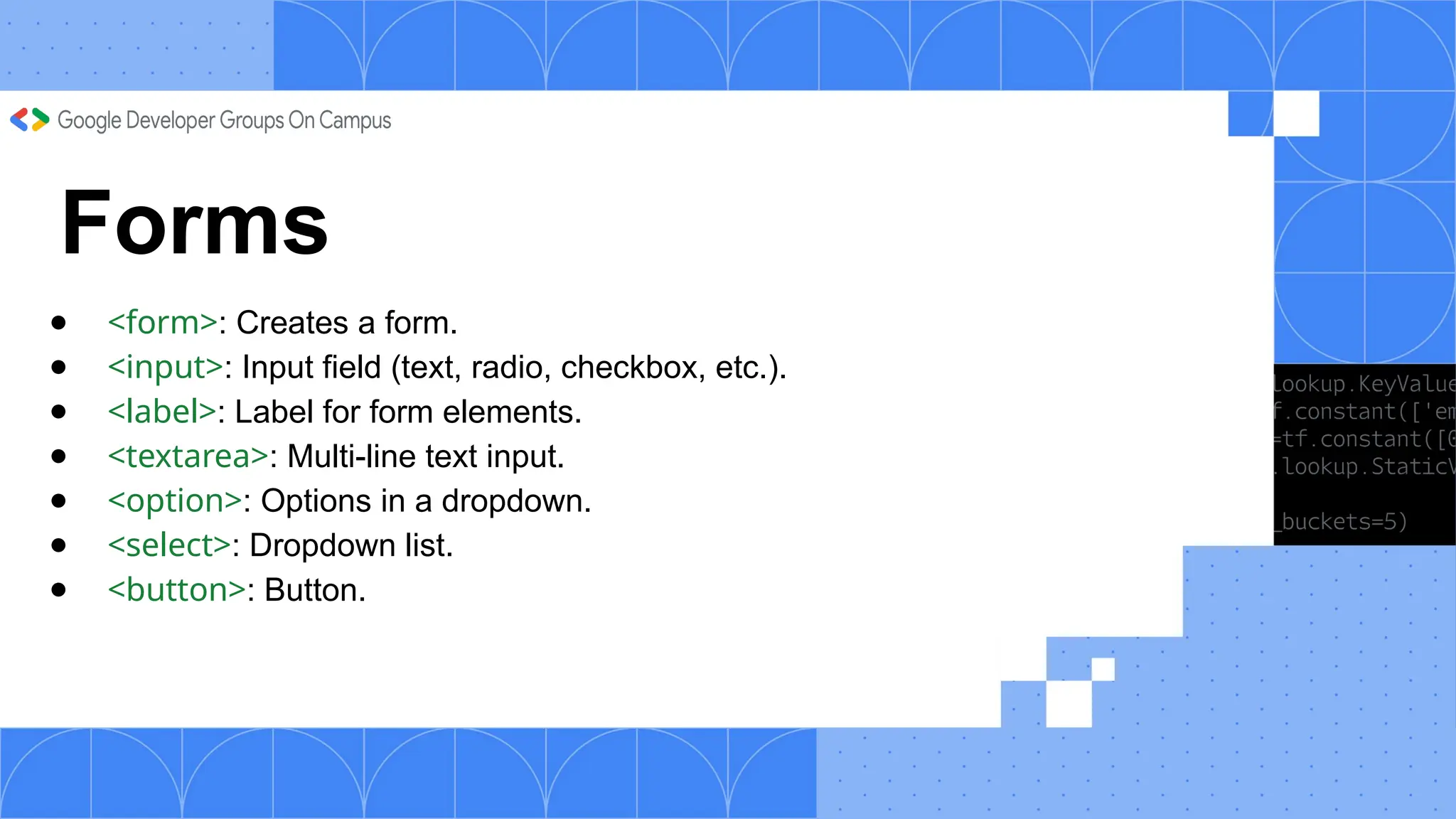 Forms
● <form>: Creates a form.
● <input>: Input field (text, radio, checkbox, etc.).
● <label>: Label for form elements.
● <textarea>: Multi-line text input.
● <option>: Options in a dropdown.
● <select>: Dropdown list.
● <button>: Button.
 