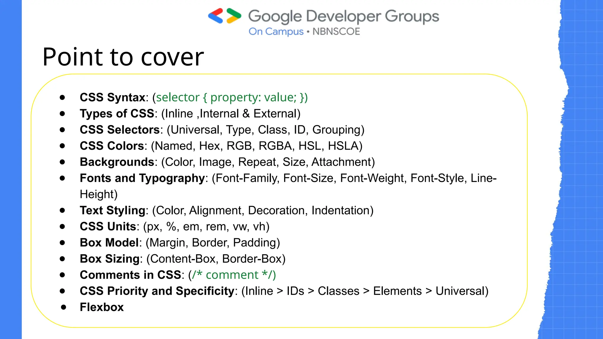 Basic structure of html
● CSS Syntax: (selector { property: value; })
● Types of CSS: (Inline ,Internal & External)
● CSS Selectors: (Universal, Type, Class, ID, Grouping)
● CSS Colors: (Named, Hex, RGB, RGBA, HSL, HSLA)
● Backgrounds: (Color, Image, Repeat, Size, Attachment)
● Fonts and Typography: (Font-Family, Font-Size, Font-Weight, Font-Style, Line-
Height)
● Text Styling: (Color, Alignment, Decoration, Indentation)
● CSS Units: (px, %, em, rem, vw, vh)
● Box Model: (Margin, Border, Padding)
● Box Sizing: (Content-Box, Border-Box)
● Comments in CSS: (/* comment */)
● CSS Priority and Specificity: (Inline > IDs > Classes > Elements > Universal)
● Flexbox
Point to cover
 