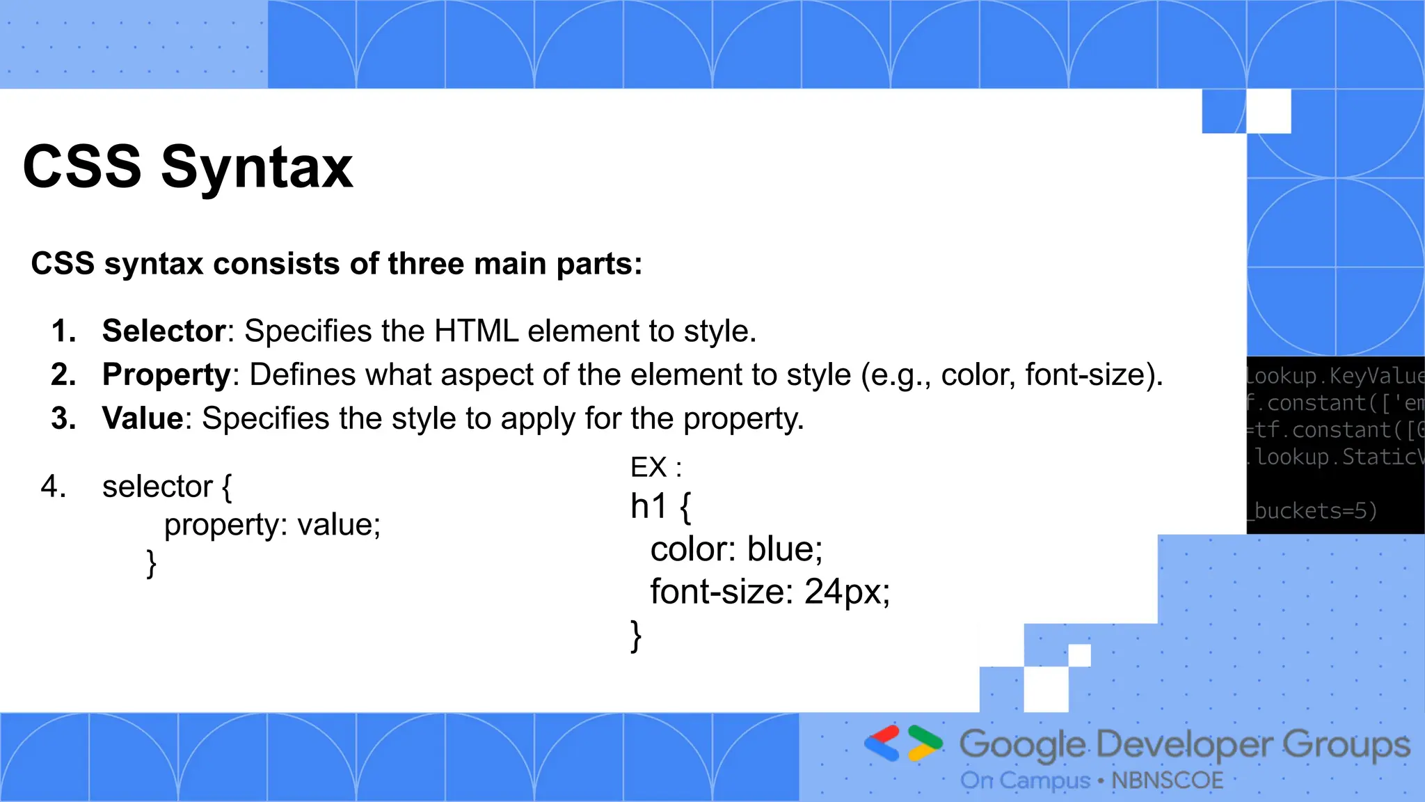 CSS Syntax
CSS syntax consists of three main parts:
1. Selector: Specifies the HTML element to style.
2. Property: Defines what aspect of the element to style (e.g., color, font-size).
3. Value: Specifies the style to apply for the property.
4. selector {
property: value;
}
EX :
h1 {
color: blue;
font-size: 24px;
}
 