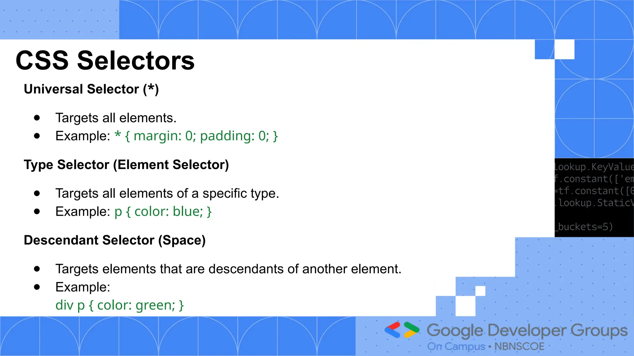 CSS Selectors
Universal Selector (*)
● Targets all elements.
● Example: * { margin: 0; padding: 0; }
Type Selector (Element Selector)
● Targets all elements of a specific type.
● Example: p { color: blue; }
Descendant Selector (Space)
● Targets elements that are descendants of another element.
● Example:
div p { color: green; }
 